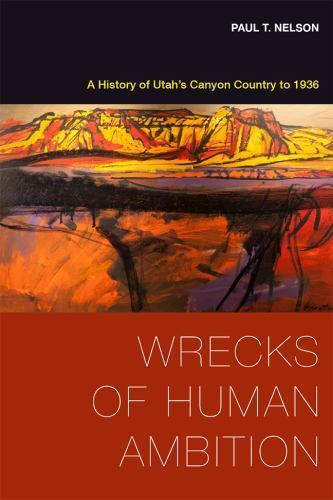 Wrecks of Human Ambition: A History of Utah’s Canyon Country to 1936