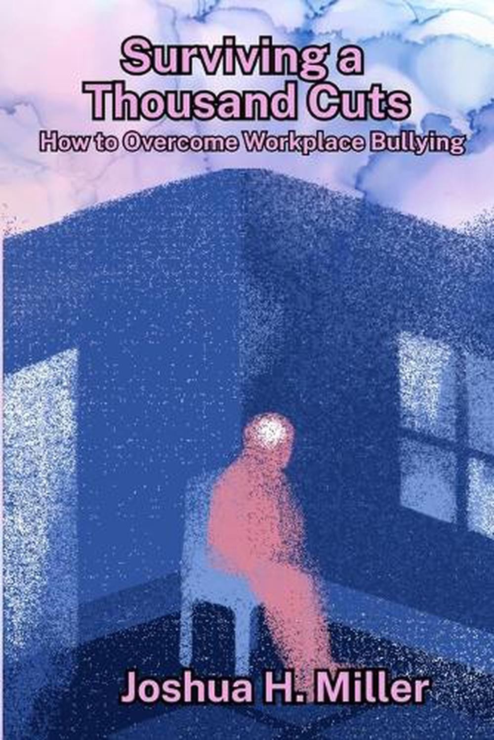 Surviving a Thousand Cuts: How to Overcome Workplace Bullying by Joshua H. Mille